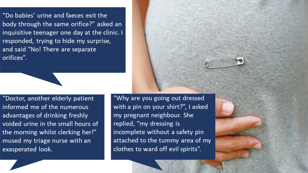 A picture of a pregnant belly with a safety pin attached to the t-shirt this person is wearing. Then these words are enclosed in speech bubbles"“Do babies’ urine and faeces exit the body through the same orifice?” asked an inquisitive teenager one day at the clinic. I responded, trying to hide my surprise, and said “No! There are separate orifices”. “Doctor, another elderly patient informed me of the numerous advantages of drinking freshly voided urine in the small hours of the morning whilst clerking her!” mused my triage nurse with an exasperated look. “Why are you going out dressed with a pin on your shirt?”, I asked my pregnant neighbour. She replied, “my dressing is incomplete without a safety pin attached to the tummy area of my clothes to ward off evil spirits”. 